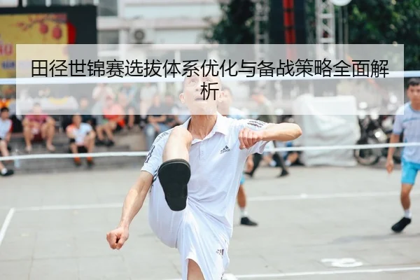 田径世锦赛选拔体系优化与备战策略全面解析