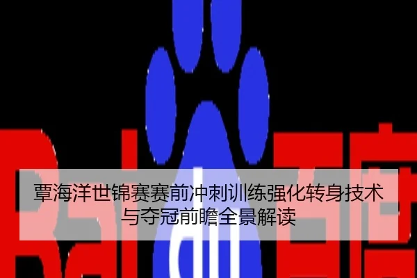 覃海洋世锦赛赛前冲刺训练强化转身技术与夺冠前瞻全景解读