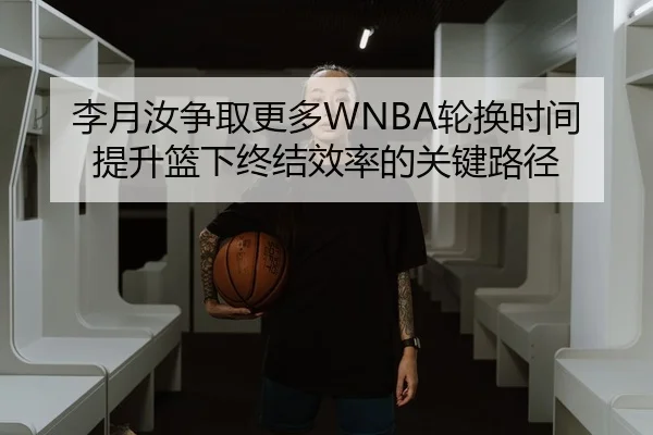 李月汝争取更多WNBA轮换时间提升篮下终结效率的关键路径