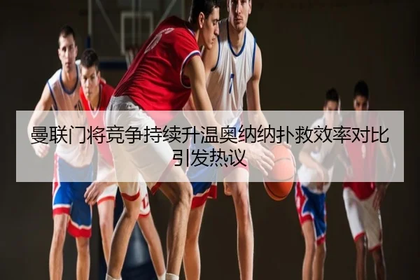 曼联门将竞争持续升温奥纳纳扑救效率对比引发热议