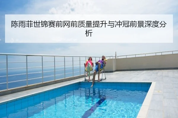 陈雨菲世锦赛前网前质量提升与冲冠前景深度分析