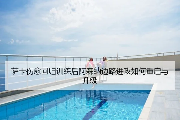 萨卡伤愈回归训练后阿森纳边路进攻如何重启与升级