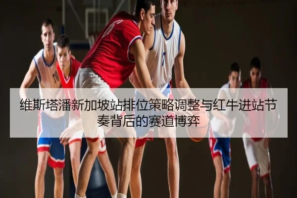 维斯塔潘新加坡站排位策略调整与红牛进站节奏背后的赛道博弈